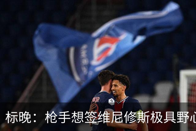 标晚：枪手想签维尼修斯极具野心，但必将波及续约谈判和引援部署
